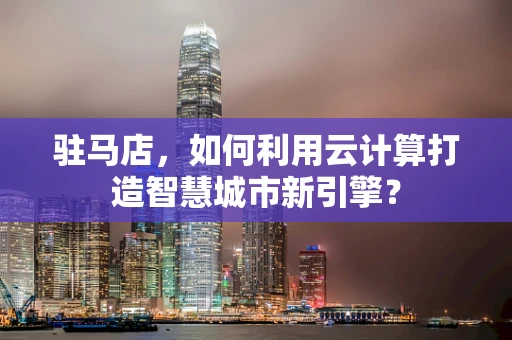 驻马店，如何利用云计算打造智慧城市新引擎？