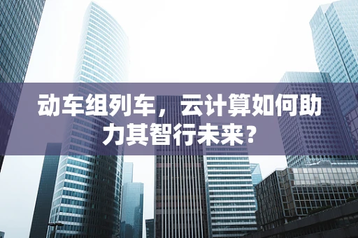 动车组列车，云计算如何助力其智行未来？