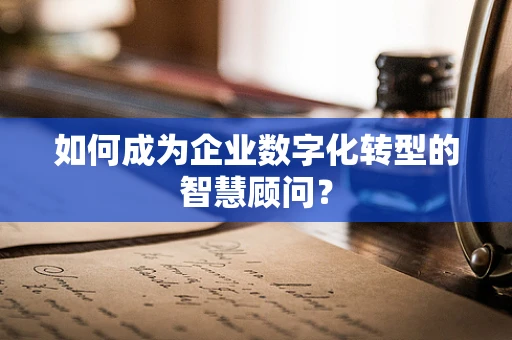 如何成为企业数字化转型的智慧顾问？