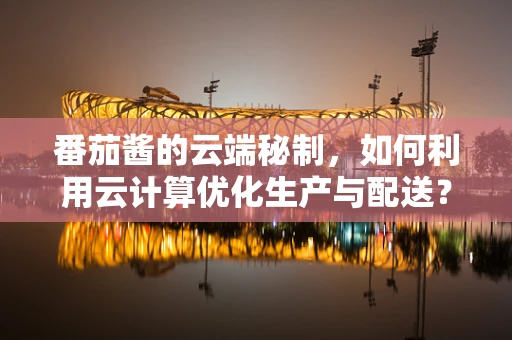番茄酱的云端秘制，如何利用云计算优化生产与配送？