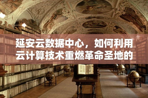 延安云数据中心，如何利用云计算技术重燃革命圣地的数字生命力？