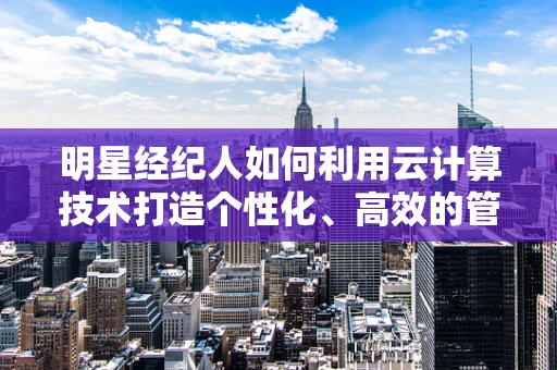 明星经纪人如何利用云计算技术打造个性化、高效的管理平台？