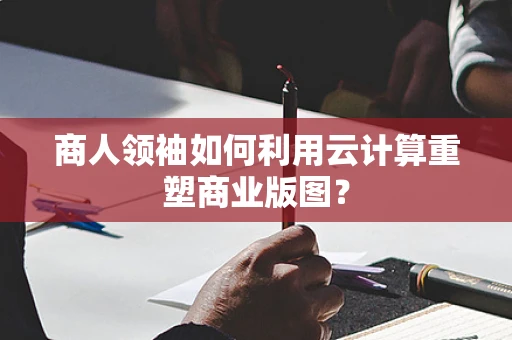 商人领袖如何利用云计算重塑商业版图？