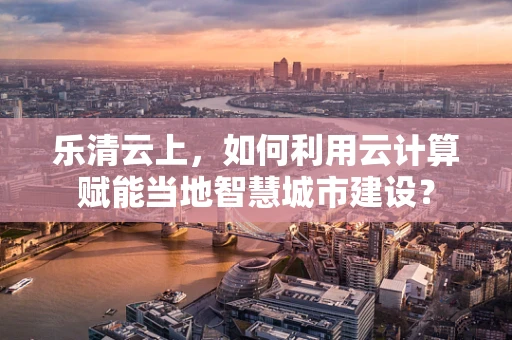 乐清云上，如何利用云计算赋能当地智慧城市建设？