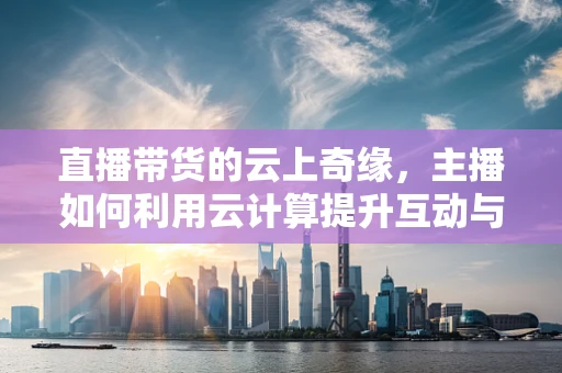 直播带货的云上奇缘，主播如何利用云计算提升互动与转化率？