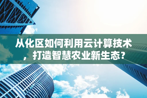 从化区如何利用云计算技术，打造智慧农业新生态？