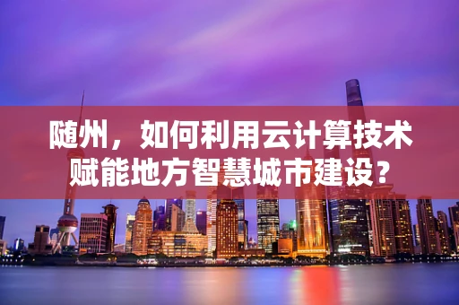 随州，如何利用云计算技术赋能地方智慧城市建设？
