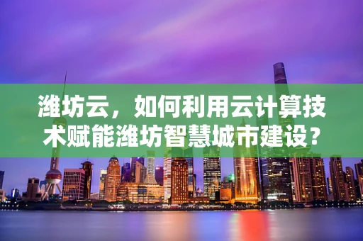 潍坊云，如何利用云计算技术赋能潍坊智慧城市建设？