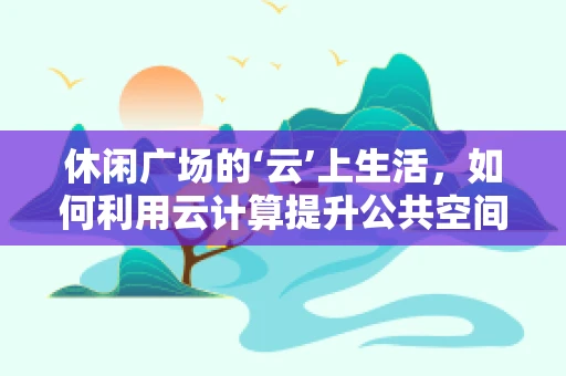 休闲广场的‘云’上生活，如何利用云计算提升公共空间体验？