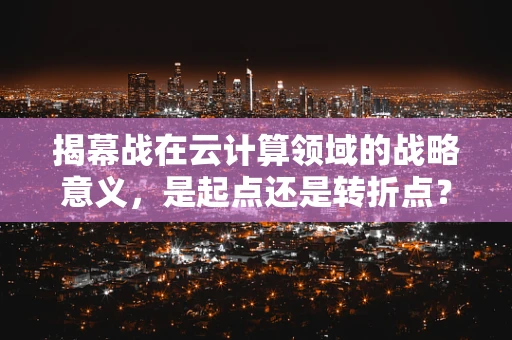 揭幕战在云计算领域的战略意义，是起点还是转折点？