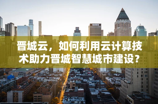 晋城云，如何利用云计算技术助力晋城智慧城市建设？