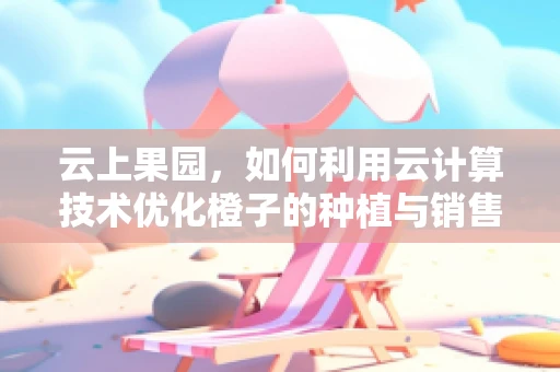 云上果园，如何利用云计算技术优化橙子的种植与销售？
