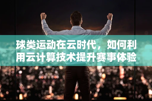 球类运动在云时代，如何利用云计算技术提升赛事体验与数据分析？