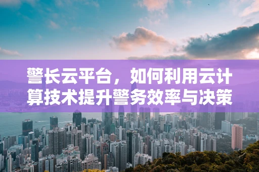 警长云平台，如何利用云计算技术提升警务效率与决策能力？