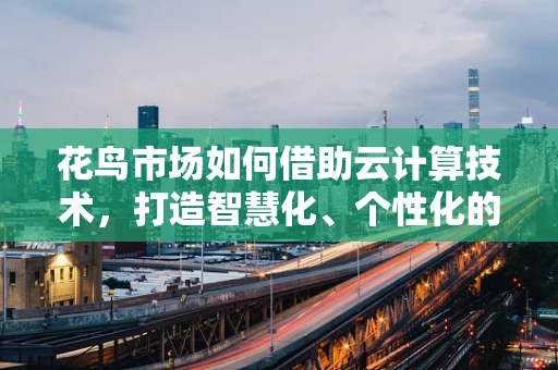 花鸟市场如何借助云计算技术，打造智慧化、个性化的购物体验？