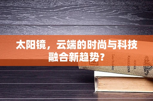 太阳镜，云端的时尚与科技融合新趋势？