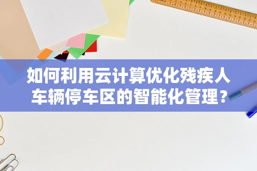 如何利用云计算优化残疾人车辆停车区的智能化管理？