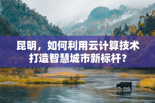 昆明，如何利用云计算技术打造智慧城市新标杆？