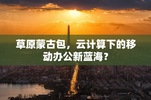 草原蒙古包，云计算下的移动办公新蓝海？