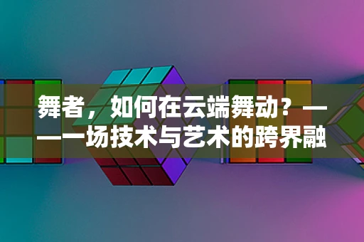 舞者，如何在云端舞动？——一场技术与艺术的跨界融合