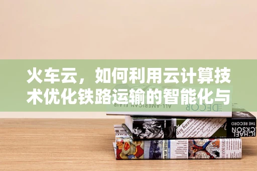 火车云，如何利用云计算技术优化铁路运输的智能化与效率？