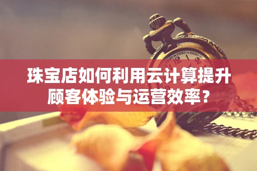 珠宝店如何利用云计算提升顾客体验与运营效率？
