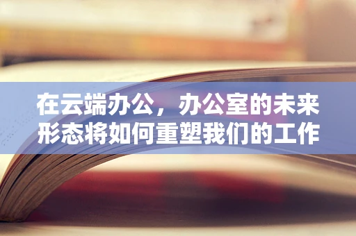 在云端办公，办公室的未来形态将如何重塑我们的工作方式？