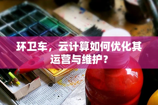 环卫车，云计算如何优化其运营与维护？