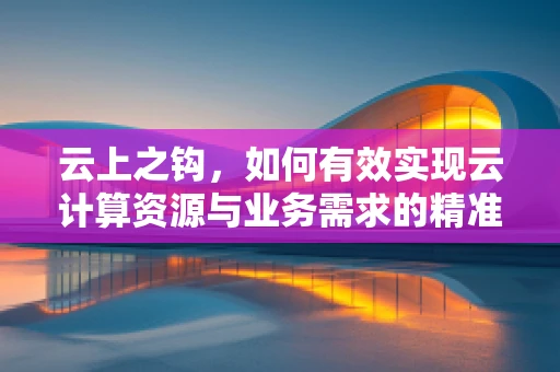 云上之钩，如何有效实现云计算资源与业务需求的精准挂钩？