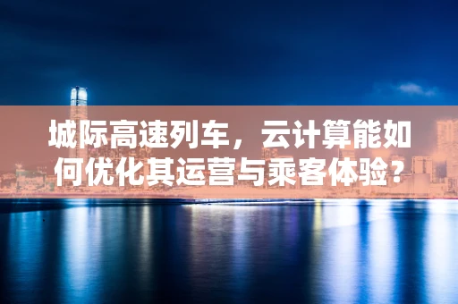 城际高速列车，云计算能如何优化其运营与乘客体验？
