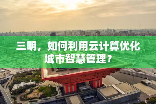 三明，如何利用云计算优化城市智慧管理？