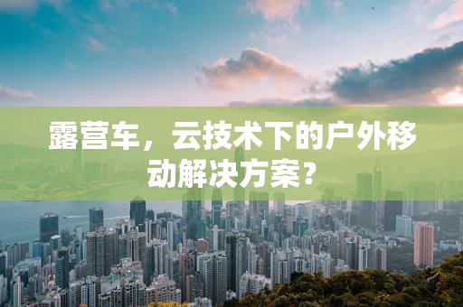 露营车，云技术下的户外移动解决方案？