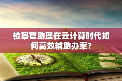 检察官助理在云计算时代如何高效辅助办案？