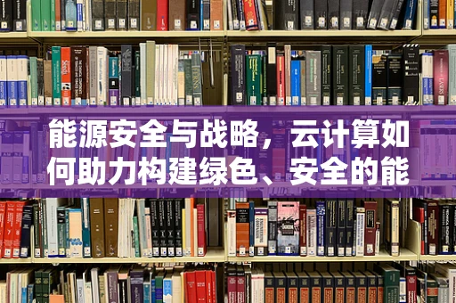 能源安全与战略，云计算如何助力构建绿色、安全的能源体系？
