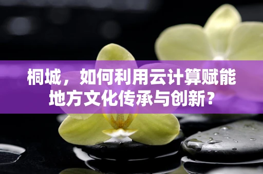桐城，如何利用云计算赋能地方文化传承与创新？