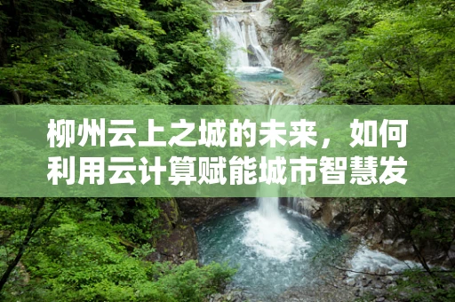柳州云上之城的未来，如何利用云计算赋能城市智慧发展？