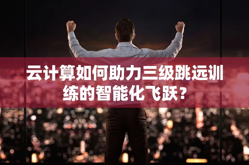 云计算如何助力三级跳远训练的智能化飞跃？