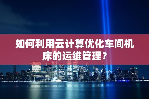 如何利用云计算优化车间机床的运维管理？