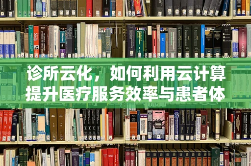 诊所云化，如何利用云计算提升医疗服务效率与患者体验？