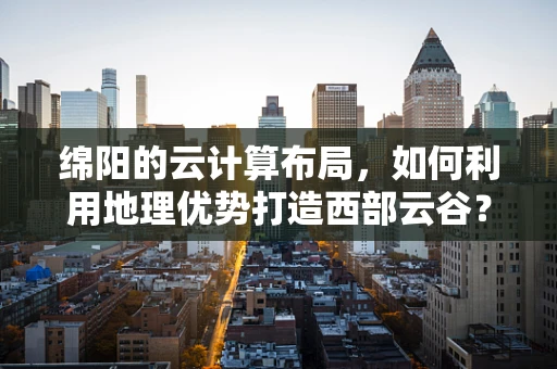 绵阳的云计算布局，如何利用地理优势打造西部云谷？
