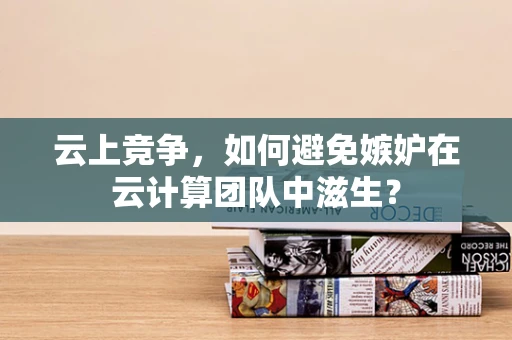 云上竞争，如何避免嫉妒在云计算团队中滋生？