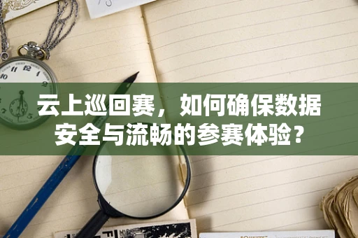 云上巡回赛，如何确保数据安全与流畅的参赛体验？