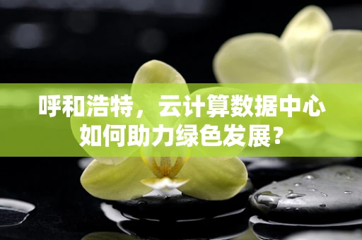 呼和浩特，云计算数据中心如何助力绿色发展？