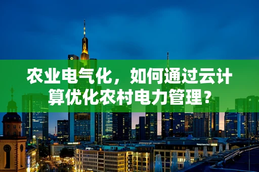 农业电气化，如何通过云计算优化农村电力管理？