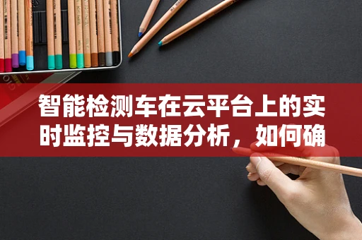 智能检测车在云平台上的实时监控与数据分析，如何确保数据安全与隐私？