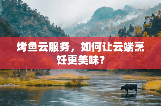 烤鱼云服务，如何让云端烹饪更美味？