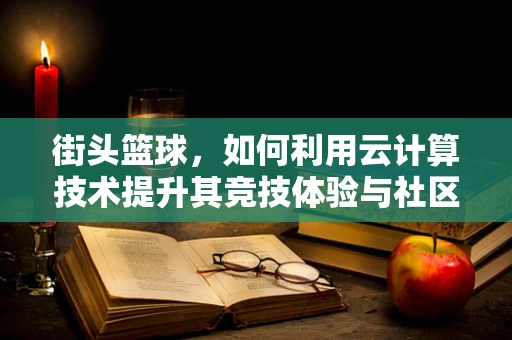 街头篮球，如何利用云计算技术提升其竞技体验与社区管理？