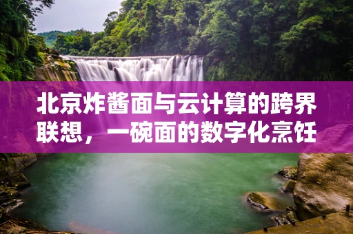 北京炸酱面与云计算的跨界联想，一碗面的数字化烹饪艺术