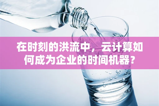 在时刻的洪流中，云计算如何成为企业的时间机器？