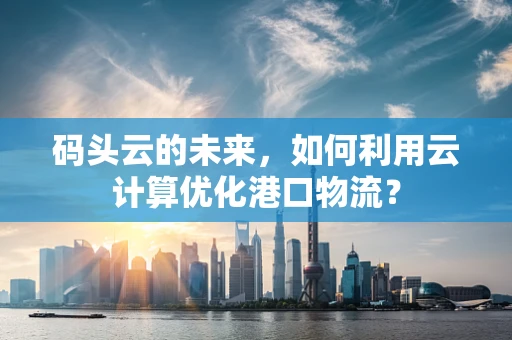 码头云的未来，如何利用云计算优化港口物流？